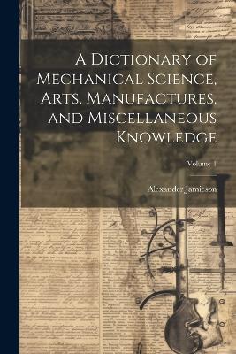 A Dictionary of Mechanical Science, Arts, Manufactures, and Miscellaneous Knowledge; Volume 1 - Alexander Jamieson - cover