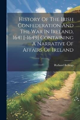 History Of The Irish Confederation And The War In Ireland, 1641 [-1649] Containing A Narrative Of Affairs Of Ireland - Richard Bellings - cover