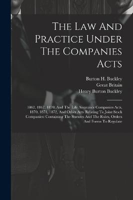 The Law And Practice Under The Companies Acts: 1862, 1867, 1870, And The Life Assurance Companies Acts, 1870, 1871, 1872, And Other Acts Relating To Joint Stock Companies: Containing The Statutes And The Rules, Orders And Forms To Regulate - Burton H Buckley,Great Britain - cover