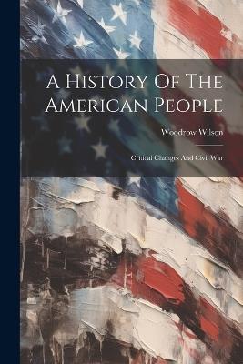 A History Of The American People: Critical Changes And Civil War - Woodrow Wilson - cover