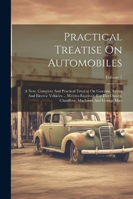 Practical Treatise On Automobiles: A New, Complete And Practical Treatise On Gasoline, Steam And Electric Vehicles ... Written Expressly For The Owner, Chauffeur, Machinist And Garage Man; Volume 1 - Anonymous - cover