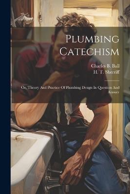 Plumbing Catechism: Or, Theory And Practice Of Plumbing Design In Question And Answer - Charles B Ball - cover