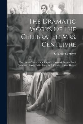The Dramatic Works Of The Celebrated Mrs. Centlivre: The Life Of The Author. Perjur'd Husband. Beaux's Duel. Gamester. Basset Table. Love At A Venture. Stolen Heiress - Susanna Centlivre - cover