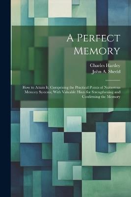 A Perfect Memory; How to Attain It. Comprising the Practical Points of Numerous Memory Systems; With Valuable Hints for Strengthening and Confirming the Memory - Charles Hartley - cover