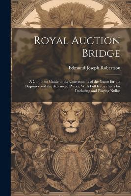 Royal Auction Bridge: A Complete Guide to the Conventions of the Game for the Beginner and the Advanced Player, With Full Instructions for Declaring and Playing Nullos - Edmund Joseph 1869- Robertson - cover