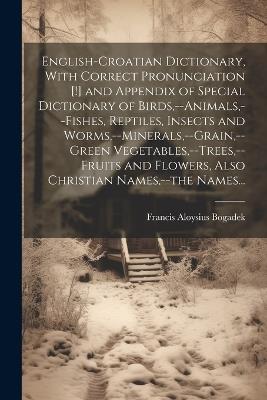 English-Croatian Dictionary, With Correct Pronunciation [!] and Appendix of Special Dictionary of Birds, --animals, --fishes, Reptiles, Insects and Worms, --minerals, --grain, --green Vegetables, --trees, --fruits and Flowers, Also Christian Names, --the N - Francis Aloysius 1882- Bogadek - cover