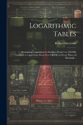 Logarithmic Tables: Containing Logarithms to Numbers From 1 to 120,000, Numbers to Logarithms From 0 to 1.00000, to Seven Places of Decimals .. - Robert 1800-1868 Shortrede - cover