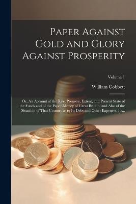 Paper Against Gold and Glory Against Prosperity; or, An Account of the Rise, Progress, Extent, and Present State of the Funds and of the Paper-money of Great Britain; and Also of the Situation of That Country as to Its Debt and Other Expenses; Its...; Volu - William 1763-1835 Cobbett - cover