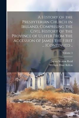 A History of the Presbyterian Church in Ireland, Comprising the Civil History of the Province of Ulster From the Accession of James the First ... [continued ..; Volume 3 - James Seaton 1798-1851 Reid,William Dool Killen - cover