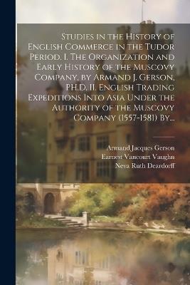 Studies in the History of English Commerce in the Tudor Period. I. The Organization and Early History of the Muscovy Company, by Armand J. Gerson, PH.D. II. English Trading Expeditions Into Asia Under the Authority of the Muscovy Company (1557-1581) By... - Armand Jacques Gerson - cover