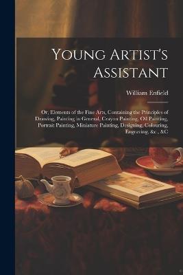 Young Artist's Assistant; or, Elements of the Fine Arts, Containing the Principles of Drawing, Painting in General, Crayon Painting, Oil Painting, Portrait Painting, Miniature Painting, Designing, Colouring, Engraving, &c., &c - William Enfield - cover