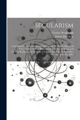 Secularism: Unphilosophical, Immoral, and Anti-social: Verbatim Report of a Three Nights' Debate Between the Rev. Dr. McCann and Charles Bradlaugh, in the Hall of Science, London, on December 7th, 14th, and 21st, 1881 - James McCann,Charles 1833-1891 Bradlaugh - cover