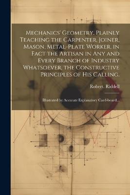 Mechanics' Geometry, Plainly Teaching the Carpenter, Joiner, Mason, Metal-plate Worker, in Fact the Artisan in Any and Every Branch of Industry Whatsoever, the Constructive Principles of His Calling.: Illustrated by Accurate Explanatory Card-board... - Robert Riddell - cover