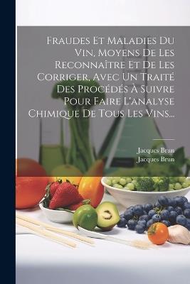 Fraudes Et Maladies Du Vin, Moyens De Les Reconnaître Et De Les Corriger, Avec Un Traité Des Procédés À Suivre Pour Faire L'analyse Chimique De Tous Les Vins... - Jacques Brun - cover