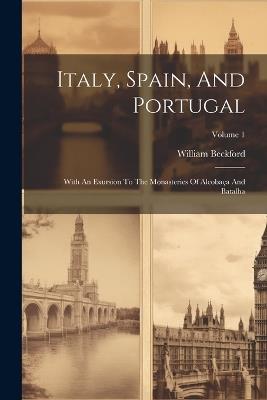 Italy, Spain, And Portugal: With An Exursion To The Monasteries Of Alcobaça And Batalha; Volume 1 - William Beckford - cover