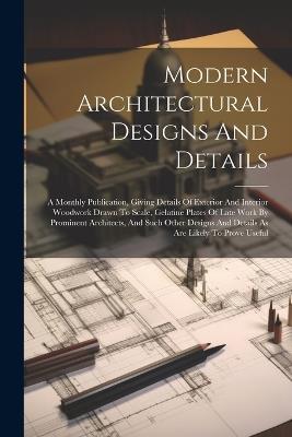Modern Architectural Designs And Details: A Monthly Publication, Giving Details Of Exterior And Interior Woodwork Drawn To Scale, Gelatine Plates Of Late Work By Prominent Architects, And Such Other Designs And Details As Are Likely To Prove Useful - Anonymous - cover