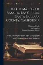 In The Matter Of Rancho Las Cruces, Santa Barbara County, California: Petition To Congress By Claimants, Asking The Passage Of An Act Authorizing Them To Present Their Claim To The U.s. District Court In And For The District Of California