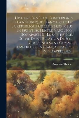 Histoire Des Deux Concordats De La République Française Et De La République Cisalpine Conclus En 1801 Et 1803 Entre Napoléon Bonaparte Et Le Saint-siège, Suivie D'une Relation De Son Couronnement Comme Empereur Des Français Par Pie Vii, D'après Des... - Augustin Theiner - cover