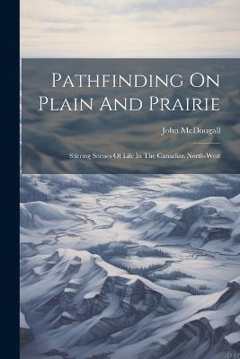 Pathfinding On Plain And Prairie: Stirring Scenes Of Life In The Canadian North-west - John McDougall - cover