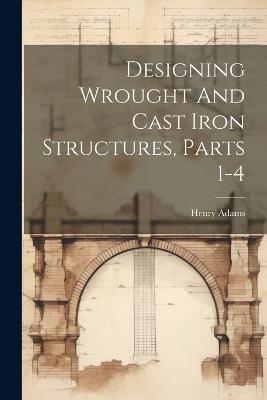 Designing Wrought And Cast Iron Structures, Parts 1-4 - Henry Adams - cover