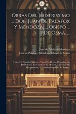 Obras Del Ilustrissimo ... Don Juan De Palafox Y Mendoza, ... Obispo ... De Osma, ...: Tomo Vi, Tratados Misticos: Varon De Deseos, Peregrinacion De Philotéa, Necesidad De La Oracion, Egercicios De Recogimiento, Y Constituciones Para La Santa...