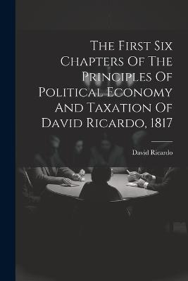 The First Six Chapters Of The Principles Of Political Economy And Taxation Of David Ricardo, 1817 - David Ricardo - cover