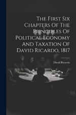 The First Six Chapters Of The Principles Of Political Economy And Taxation Of David Ricardo, 1817