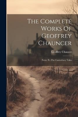 The Complete Works Of Geoffrey Chauncer: Notes To The Canterbury Tales - Geoffrey Chaucer - cover