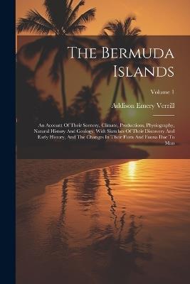 The Bermuda Islands: An Account Of Their Scenery, Climate, Productions, Physiography, Natural History And Geology, With Sketches Of Their Discovery And Early History, And The Changes In Their Flora And Fauna Due To Man; Volume 1 - Addison Emery Verrill - cover