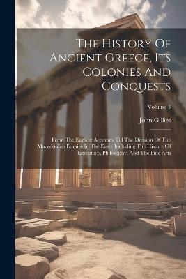 The History Of Ancient Greece, Its Colonies And Conquests: From The Earliest Accounts Till The Division Of The Macedonian Empire In The East: Including The History Of Literature, Philosophy, And The Fine Arts; Volume 3 - John Gillies - cover
