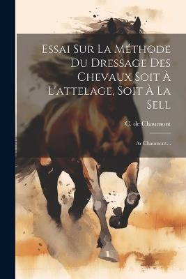 Essai Sur La Méthode Du Dressage Des Chevaux Soit À L'attelage, Soit À La Sell: Ar Chaumont... - C De Chaumont - cover