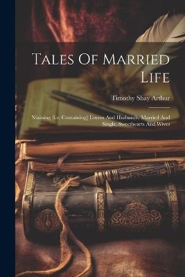 Tales Of Married Life: Ntaining [i.e. Containing] Lovers And Husbands, Married And Single, Sweethearts And Wives - Timothy Shay Arthur - cover