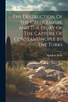 The Destruction Of The Greek Empire And The Story Of The Capture Of Constantinople By The Turks - Edwin Pears - cover