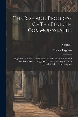 The Rise And Progress Of The English Commonwealth: Anglo-saxon Period Containing The Anglo-saxon Policy, And The Institutions Arising Out Of Laws And Usages Which Prevailed Before The Conquest; Volume 1 - Francis Palgrave - cover