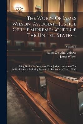 The Works Of James Wilson, Associate Justice Of The Supreme Court Of The United States ...: Being His Public Discourses Upon Jurisprudence And The Political Science, Including Lectures As Professor Of Law, 1790-2; Volume 1 - James Wilson - cover