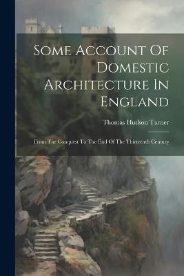 Some Account Of Domestic Architecture In England: From The Conquest To The End Of The Thirteenth Century - Thomas Hudson Turner - cover