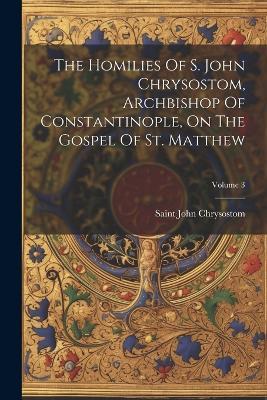 The Homilies Of S. John Chrysostom, Archbishop Of Constantinople, On The Gospel Of St. Matthew; Volume 3 - Saint John Chrysostom - cover