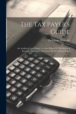The Tax Payer's Guide: An Analytical And Comprehensive Digest Of The Internal Revenue And Excise Tax Laws Of The United States - Thompson Westcott - cover