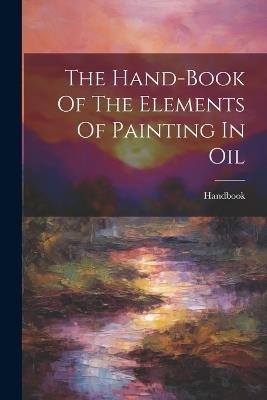 The Hand-book Of The Elements Of Painting In Oil - cover