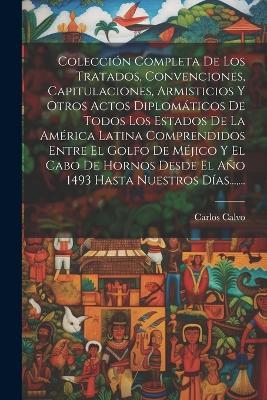 Colección Completa De Los Tratados, Convenciones, Capitulaciones, Armisticios Y Otros Actos Diplomáticos De Todos Los Estados De La América Latina Comprendidos Entre El Golfo De Méjico Y El Cabo De Hornos Desde El Año 1493 Hasta Nuestros Días..., ... - Carlos Calvo - cover