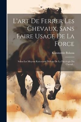 L'art De Ferrer Les Chevaux, Sans Faire Usage De La Force: Selon Les Moyens Rationnels Déduits De La Psicologie Du Cheval... - Konstantin Balassa - cover