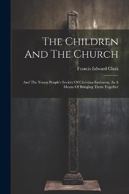 The Children And The Church: And The Young People's Society Of Christian Endeavor, As A Means Of Bringing Them Together - Francis Edward Clark - cover