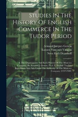 Studies In The History Of English Commerce In The Tudor Period: I. The Organization And Early History Of The Muscovy Company, By Armand J. Gerson, Ph.d. Ii. English Trading Expeditions Into Asia Under The Authority Of The Muscovy Company (1557-1581) - Armand Jacques Gerson - cover