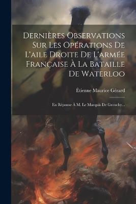 Dernières Observations Sur Les Opérations De L'aile Droite De L'armée Française À La Bataille De Waterloo: En Réponse À M. Le Marquis De Grouchy... - cover