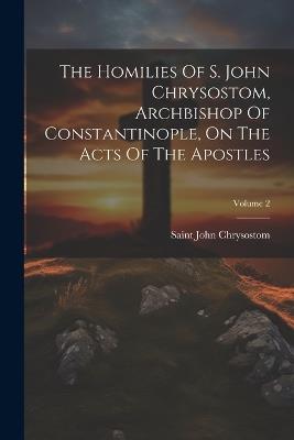 The Homilies Of S. John Chrysostom, Archbishop Of Constantinople, On The Acts Of The Apostles; Volume 2 - Saint John Chrysostom - cover