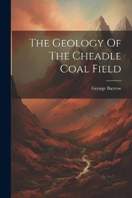 The Geology Of The Cheadle Coal Field - George Barrow - cover