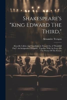 Shakespeare's "king Edward The Third,": Absurdly Called, And Scandalously Treated As, A "doubtful Play" An Indignation Pamphlet. Together With An Essay On The Poetry Of The Future - Alexander Teetgen - cover