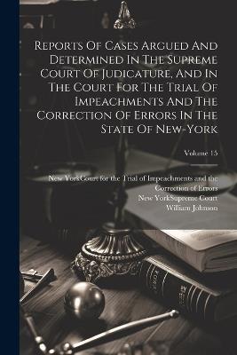 Reports Of Cases Argued And Determined In The Supreme Court Of Judicature, And In The Court For The Trial Of Impeachments And The Correction Of Errors In The State Of New-york; Volume 15 - William Johnson - cover