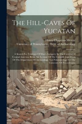 The Hill-caves Of Yucatan: A Search For Evidence Of Man's Antiquity In The Caverns Of Central America. Being An Account Of The Corwith Expedition Of The Department Of Archaeology And Palaeontology Of The University Of Pennsylvania - Henry Chapman Mercer - cover