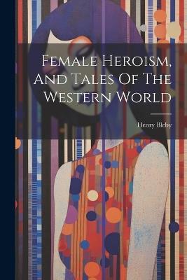 Female Heroism, And Tales Of The Western World - Henry Bleby - cover